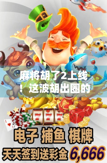 麻将胡了2上线！这波胡出圈的不只是牌技，还有年轻人的社交密码！