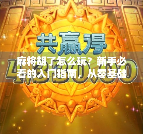 麻将胡了怎么玩？新手必看的入门指南，从零基础到轻松上手！